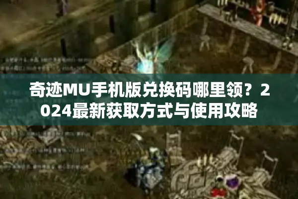 奇迹MU手机版兑换码哪里领？2024最新获取方式与使用攻略