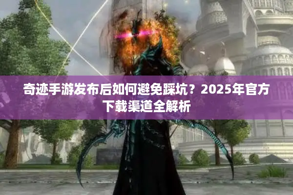 奇迹手游发布后如何避免踩坑？2025年官方下载渠道全解析