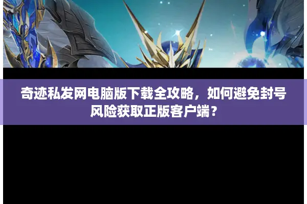 奇迹私发网电脑版下载全攻略，如何避免封号风险获取正版客户端？