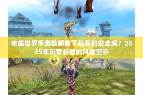 完美世界手游破解版下载真的安全吗？2025年玩家必看的风险警示