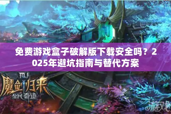 免费游戏盒子破解版下载安全吗？2025年避坑指南与替代方案