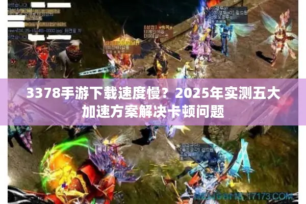 3378手游下载速度慢？2025年实测五大加速方案解决卡顿问题
