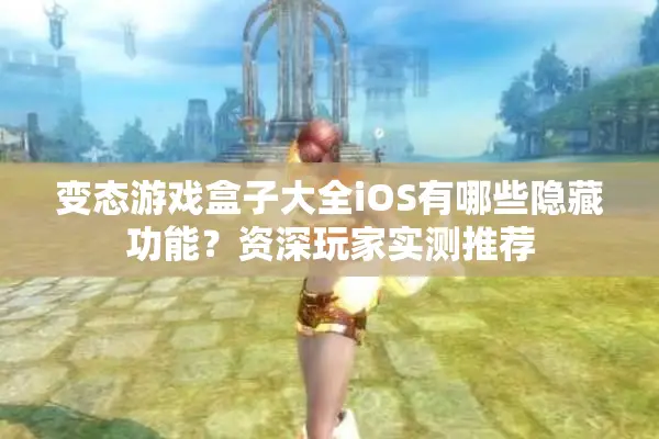 变态游戏盒子大全iOS有哪些隐藏功能？资深玩家实测推荐