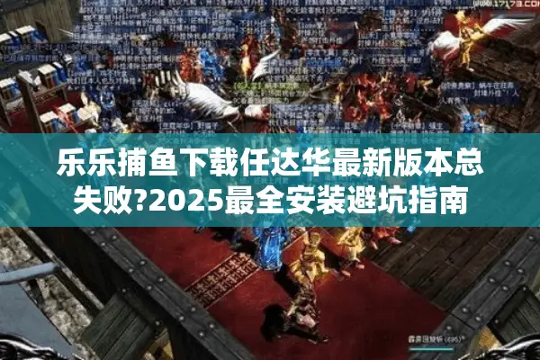 乐乐捕鱼下载任达华最新版本总失败?2025最全安装避坑指南