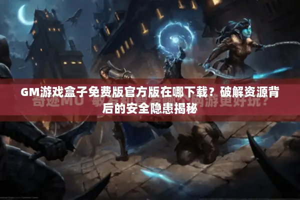 GM游戏盒子免费版官方版在哪下载？破解资源背后的安全隐患揭秘
