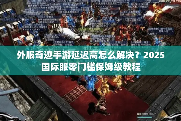 外服奇迹手游延迟高怎么解决？2025国际服零门槛保姆级教程
