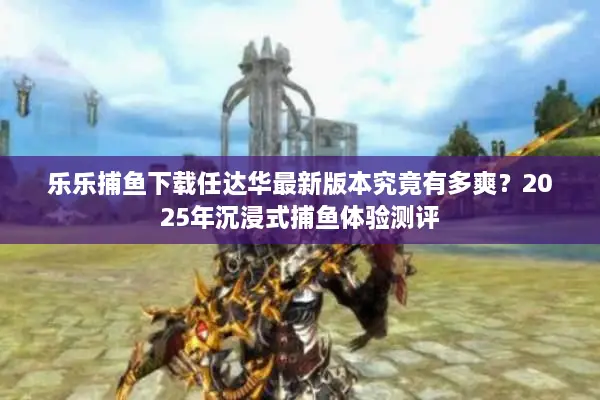 乐乐捕鱼下载任达华最新版本究竟有多爽？2025年沉浸式捕鱼体验测评
