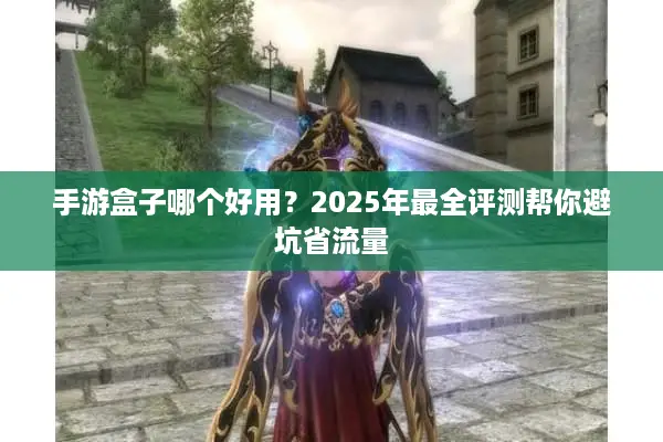 手游盒子哪个好用？2025年最全评测帮你避坑省流量