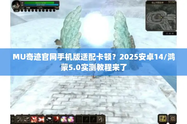 MU奇迹官网手机版适配卡顿？2025安卓14/鸿蒙5.0实测教程来了