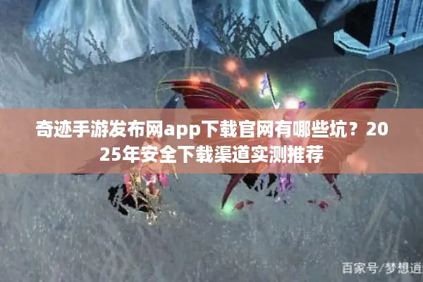奇迹手游发布网app下载官网有哪些坑？2025年安全下载渠道实测推荐