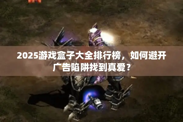 2025游戏盒子大全排行榜，如何避开广告陷阱找到真爱？