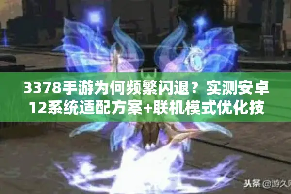 3378手游为何频繁闪退？实测安卓12系统适配方案+联机模式优化技巧