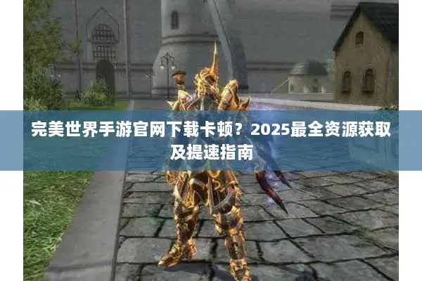 完美世界手游官网下载卡顿？2025最全资源获取及提速指南