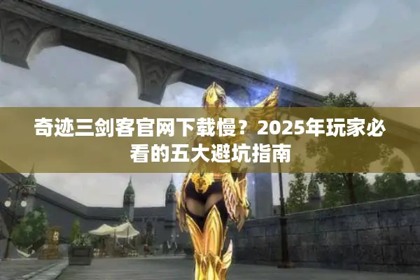 奇迹三剑客官网下载慢？2025年玩家必看的五大避坑指南