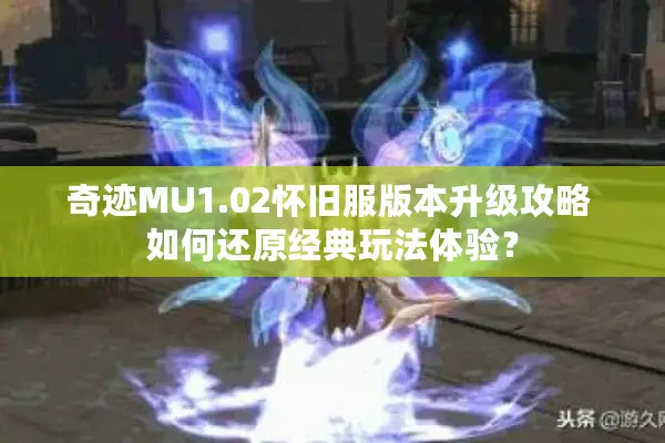 奇迹MU1.02怀旧服版本升级攻略 如何还原经典玩法体验？