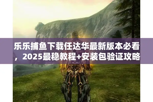 乐乐捕鱼下载任达华最新版本必看，2025最稳教程+安装包验证攻略