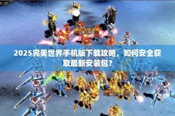 2025完美世界手机版下载攻略,如何安全获取最新安装包? 2025完美世界手机版下载攻略,如何安全获取最新安装包?