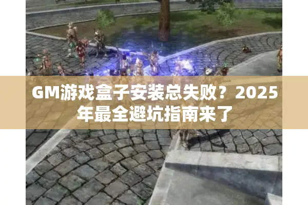 GM游戏盒子安装总失败？2025年最全避坑指南来了