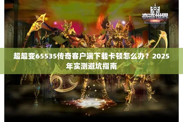 超超变65535传奇客户端下载卡顿怎么办？2025年实测避坑指南