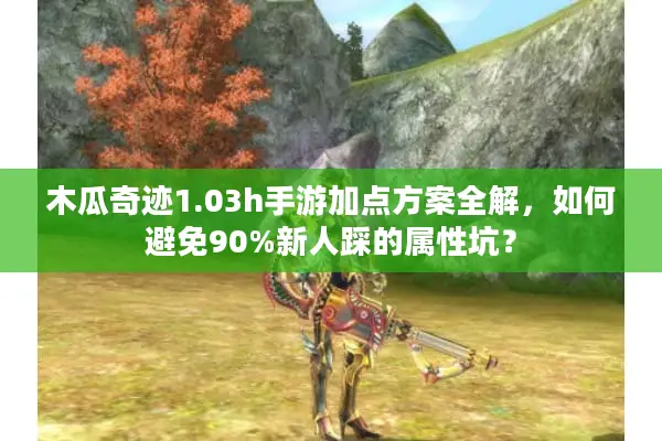木瓜奇迹1.03h手游加点方案全解，如何避免90%新人踩的属性坑？