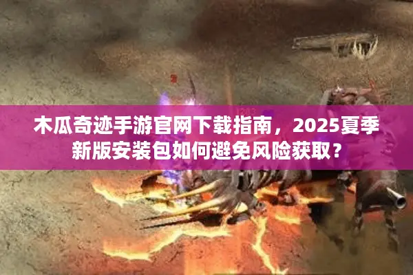 木瓜奇迹手游官网下载指南，2025夏季新版安装包如何避免风险获取？