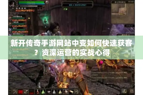 新开传奇手游网站中变如何快速获客？资深运营的实战心得