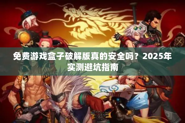 免费游戏盒子破解版真的安全吗？2025年实测避坑指南