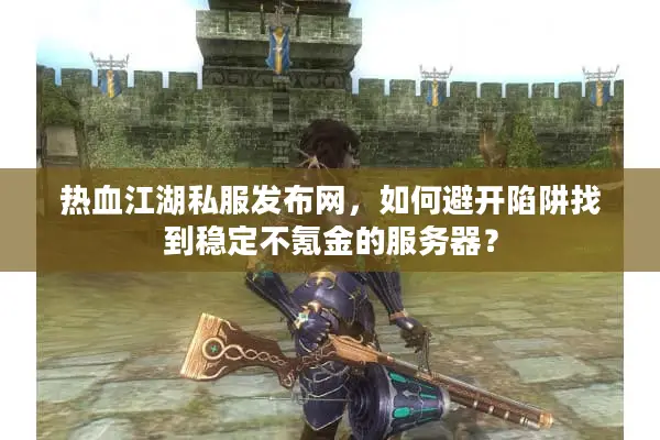 热血江湖私服发布网，如何避开陷阱找到稳定不氪金的服务器？