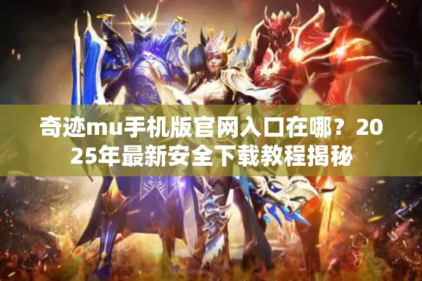 奇迹mu手机版官网入口在哪？2025年最新安全下载教程揭秘