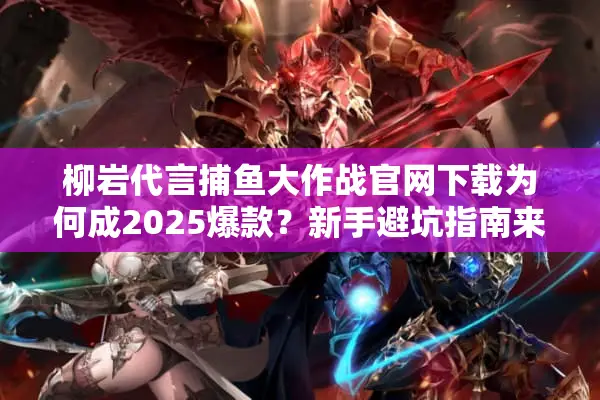 柳岩代言捕鱼大作战官网下载为何成2025爆款？新手避坑指南来了