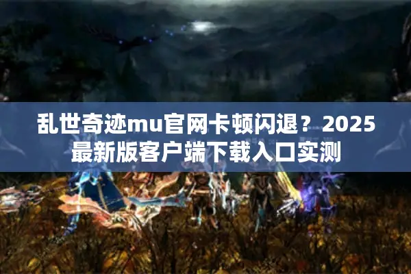 乱世奇迹mu官网卡顿闪退？2025最新版客户端下载入口实测
