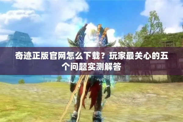 奇迹正版官网怎么下载？玩家最关心的五个问题实测解答