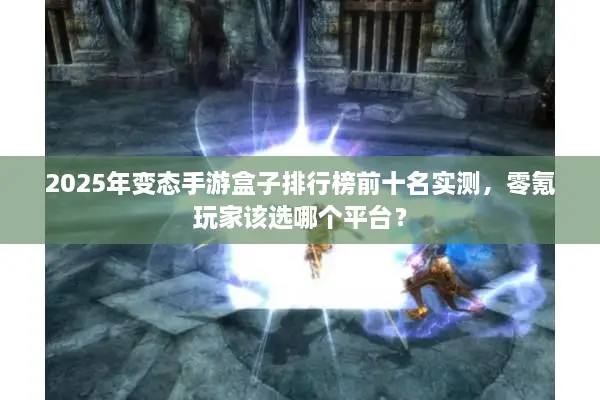 2025年变态手游盒子排行榜前十名实测，零氪玩家该选哪个平台？