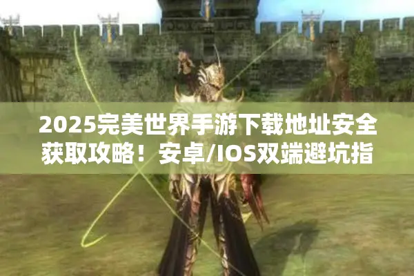 2025完美世界手游下载地址安全获取攻略！安卓/IOS双端避坑指南