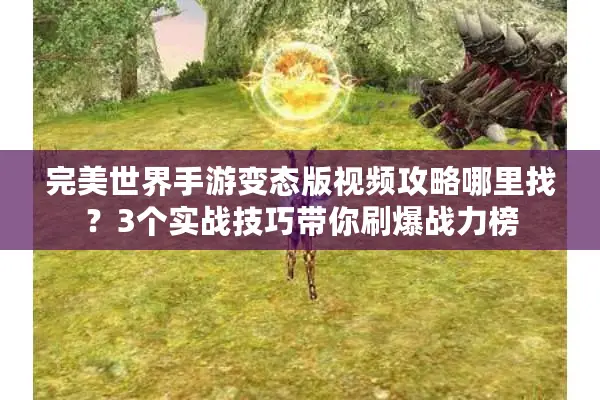 完美世界手游变态版视频攻略哪里找？3个实战技巧带你刷爆战力榜