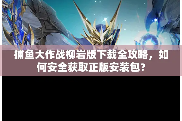 捕鱼大作战柳岩版下载全攻略，如何安全获取正版安装包？