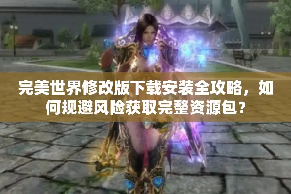 完美世界修改版下载安装全攻略，如何规避风险获取完整资源包？