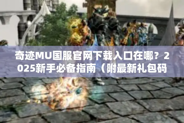 奇迹MU国服官网下载入口在哪？2025新手必备指南（附最新礼包码）