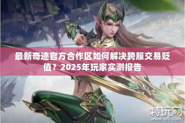 最新奇迹官方合作区如何解决跨服交易贬值？2025年玩家实测报告