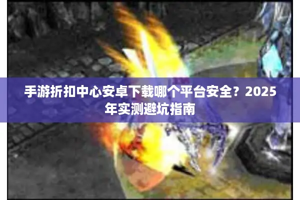 手游折扣中心安卓下载哪个平台安全？2025年实测避坑指南