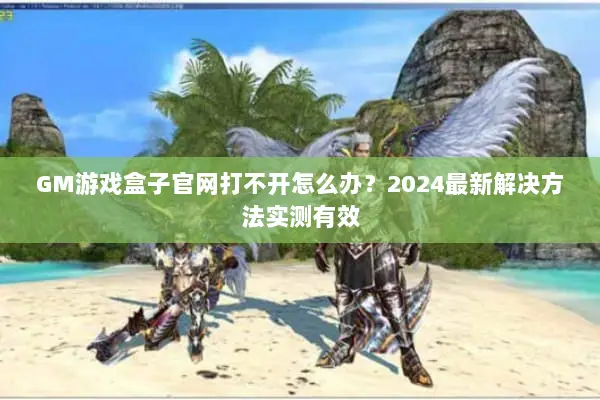 GM游戏盒子官网打不开怎么办？2024最新解决方法实测有效