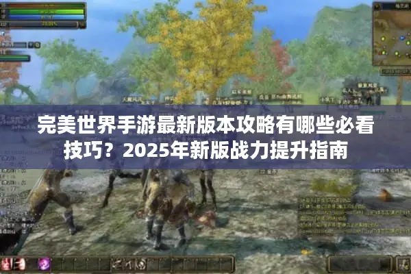 完美世界手游最新版本攻略有哪些必看技巧？2025年新版战力提升指南