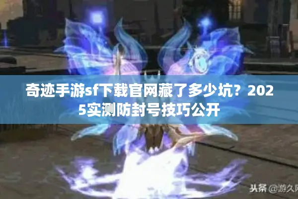 奇迹手游sf下载官网藏了多少坑？2025实测防封号技巧公开