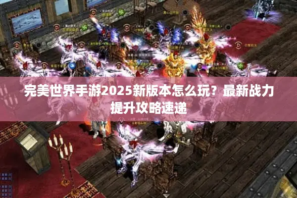 完美世界手游2025新版本怎么玩？最新战力提升攻略速递