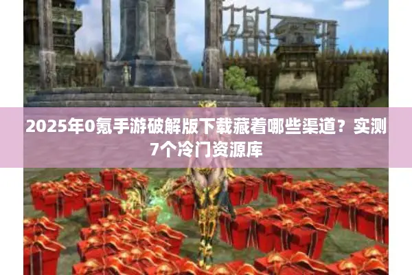 2025年0氪手游破解版下载藏着哪些渠道？实测7个冷门资源库