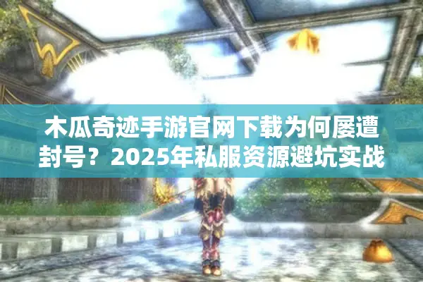 木瓜奇迹手游官网下载为何屡遭封号？2025年私服资源避坑实战