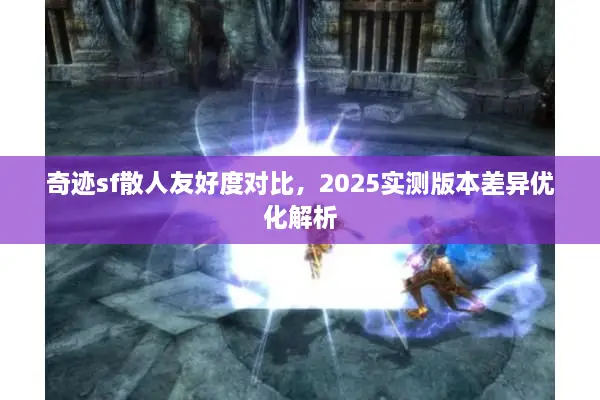 奇迹sf散人友好度对比，2025实测版本差异优化解析